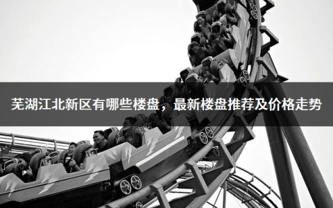 芜湖江北新区有哪些楼盘，最新楼盘推荐及价格走势